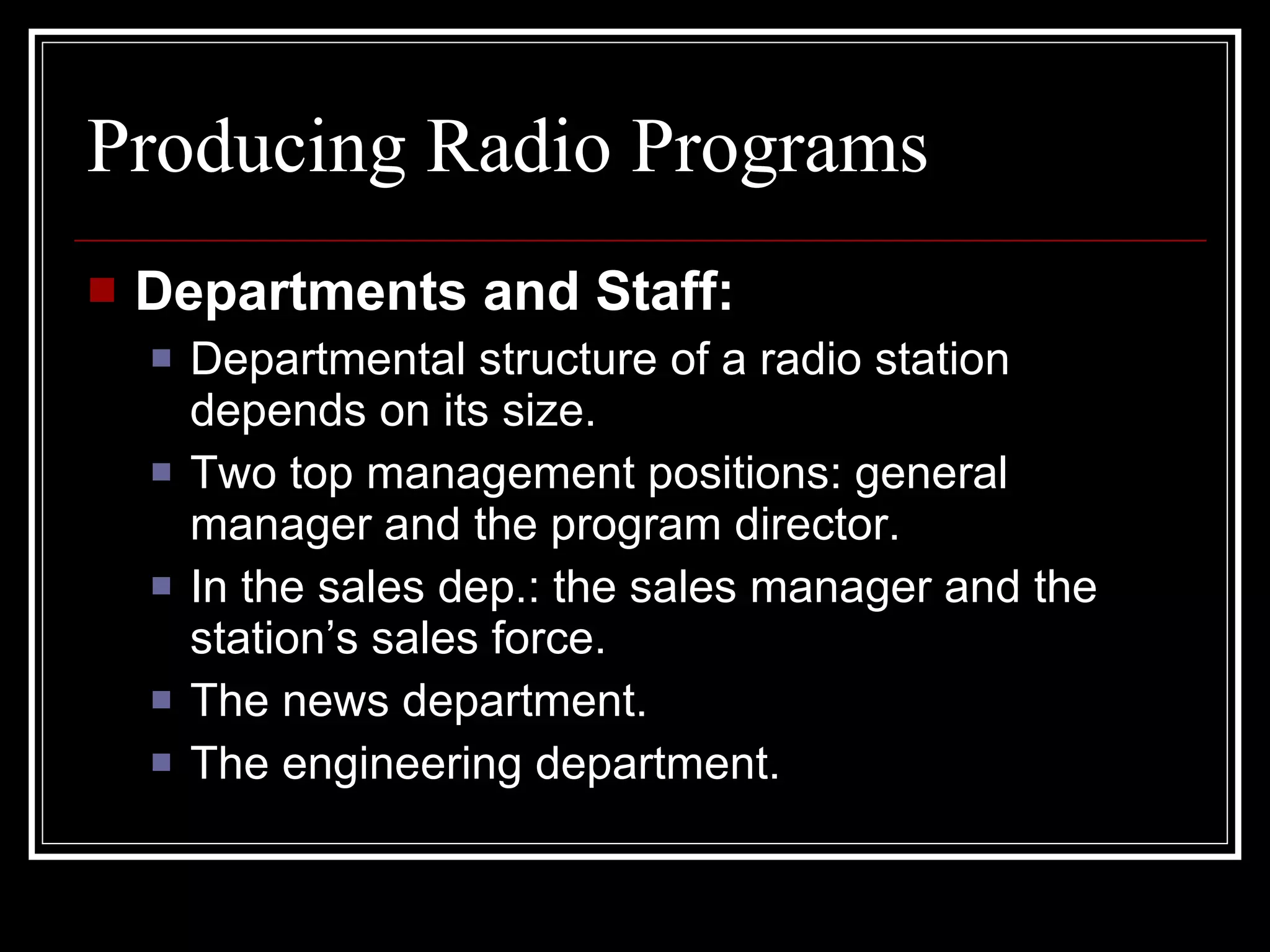 Producing Radio Programs Departments and Staff: Departmental structure of a radio station depends on its size. Two top management positions: general manager and the program director. In the sales dep.: the sales manager and the station’s sales force. The news department. The engineering department. 