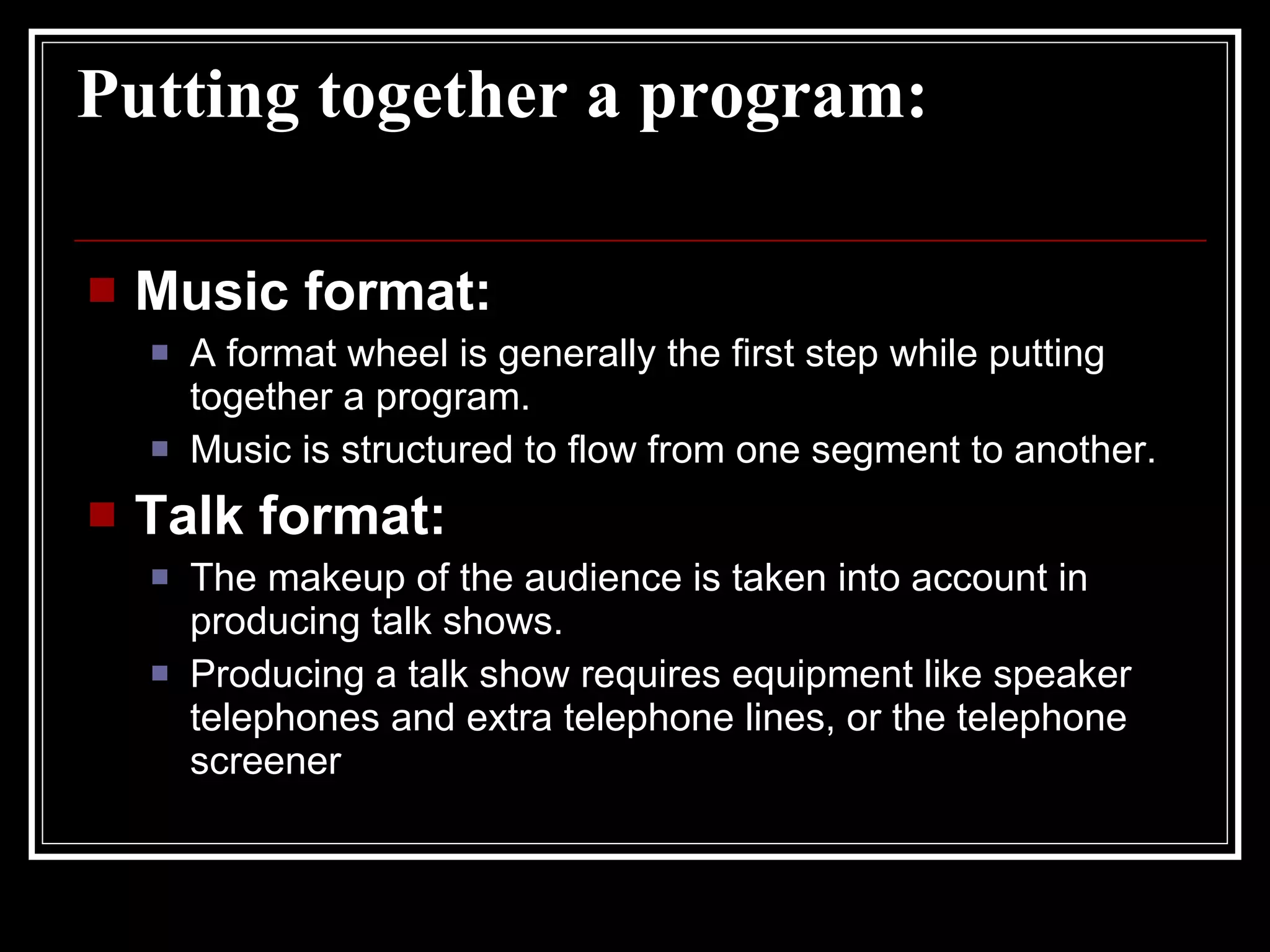 Putting together a program: Music format: A format wheel is generally the first step while putting together a program. Music is structured to flow from one segment to another. Talk format: The makeup of the audience is taken into account in producing talk shows. Producing a talk show requires equipment like speaker telephones and extra telephone lines, or the telephone screener 