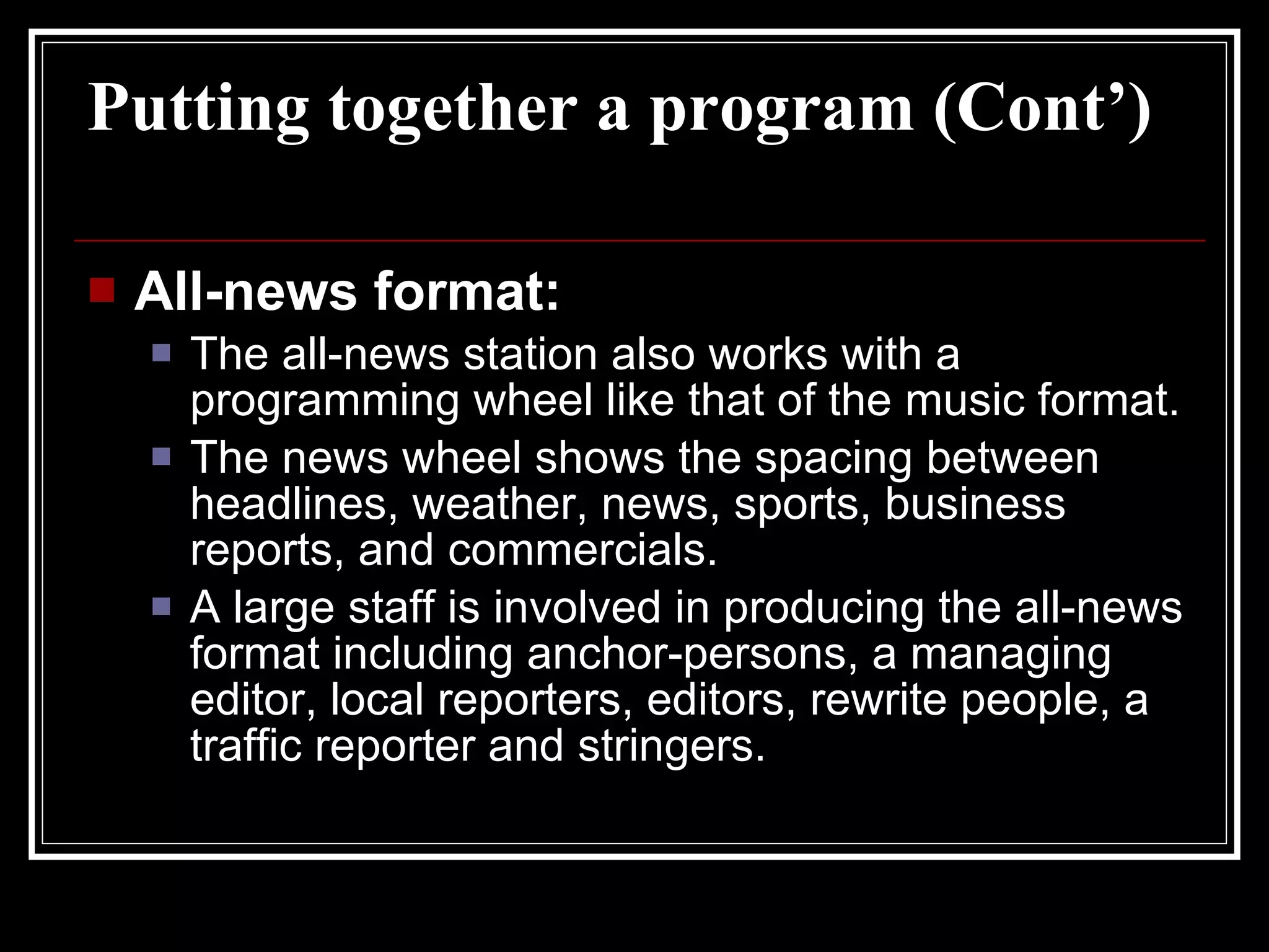 Putting together a program (Cont’) All-news format: The all-news station also works with a programming wheel like that of the music format. The news wheel shows the spacing between headlines, weather, news, sports, business reports, and commercials. A large staff is involved in producing the all-news format including anchor-persons, a managing editor, local reporters, editors, rewrite people, a traffic reporter and stringers.  
