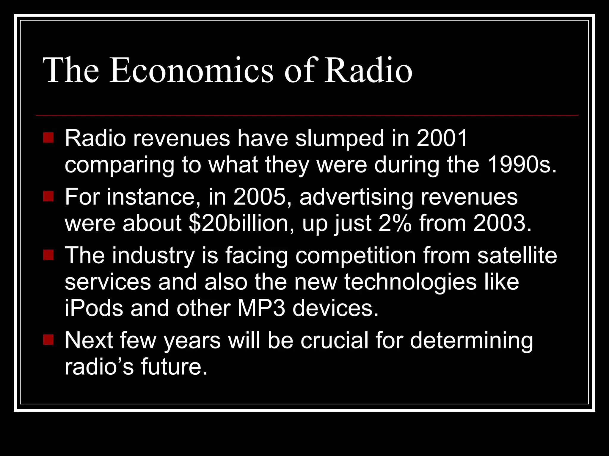 The Economics of Radio   Radio revenues have slumped in 2001 comparing to what they were during the 1990s. For instance, in 2005, advertising revenues were about $20billion, up just 2% from 2003. The industry is facing competition from satellite services and also the new technologies like iPods and other MP3 devices. Next few years will be crucial for determining radio’s future. 