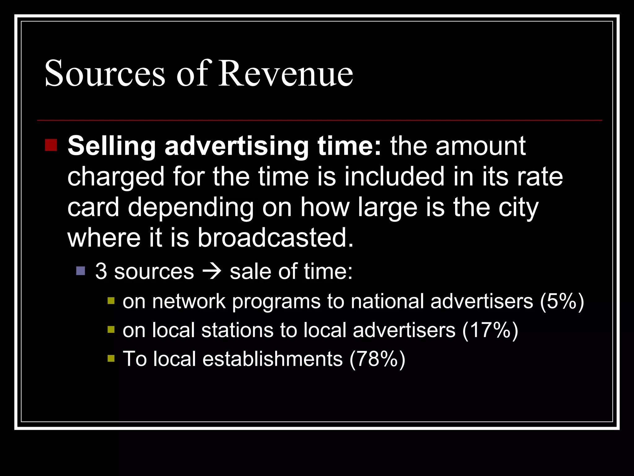 Sources of Revenue Selling advertising time:  the amount charged for the time is included in its rate card depending on how large is the city where it is broadcasted. 3 sources    sale of time: on network programs to national advertisers (5%) on local stations to local advertisers (17%) To local establishments (78%) 