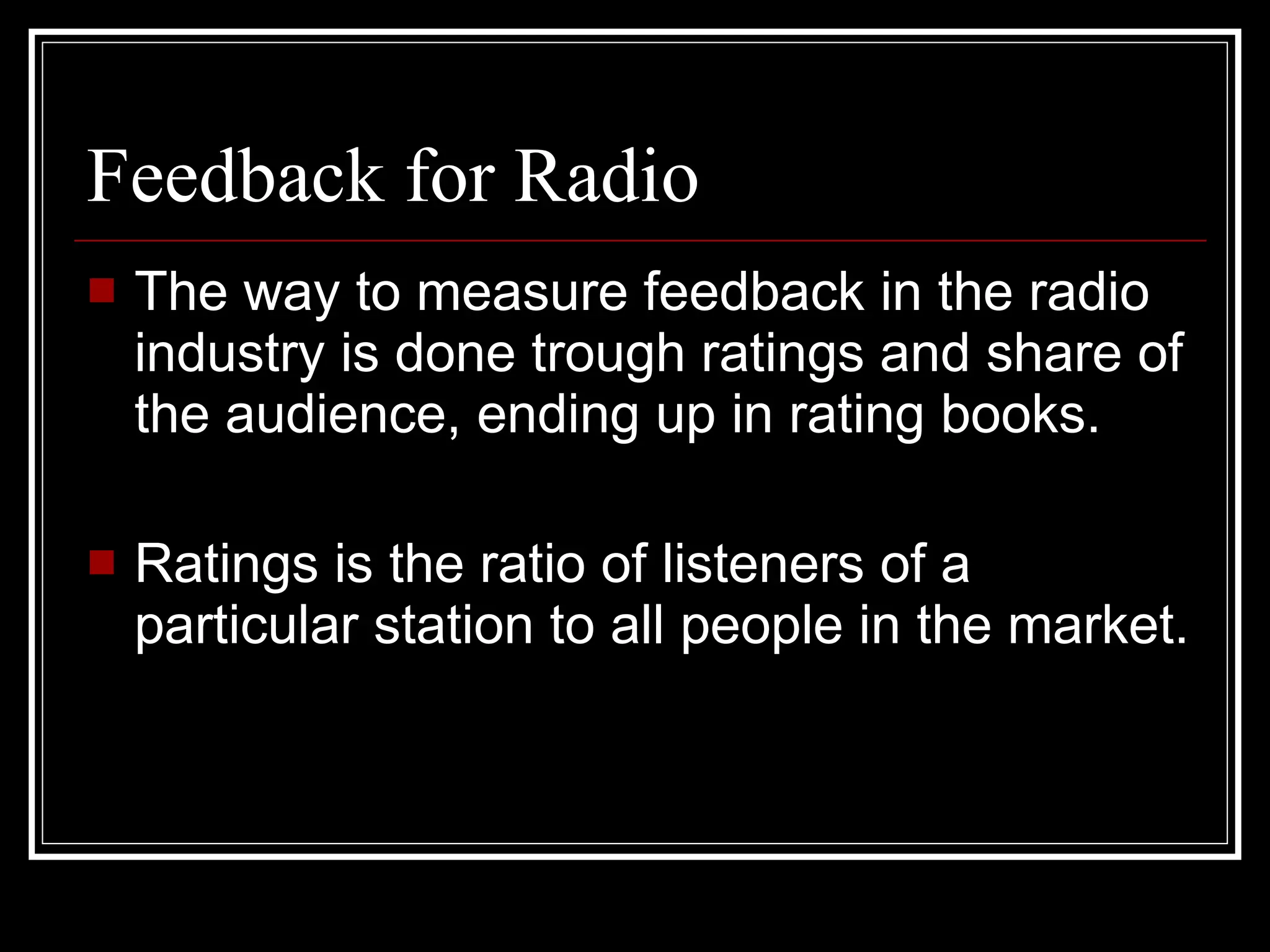 Feedback for Radio The way to measure feedback in the radio industry is done trough ratings and share of the audience, ending up in rating books. Ratings is the ratio of listeners of a particular station to all people in the market. 