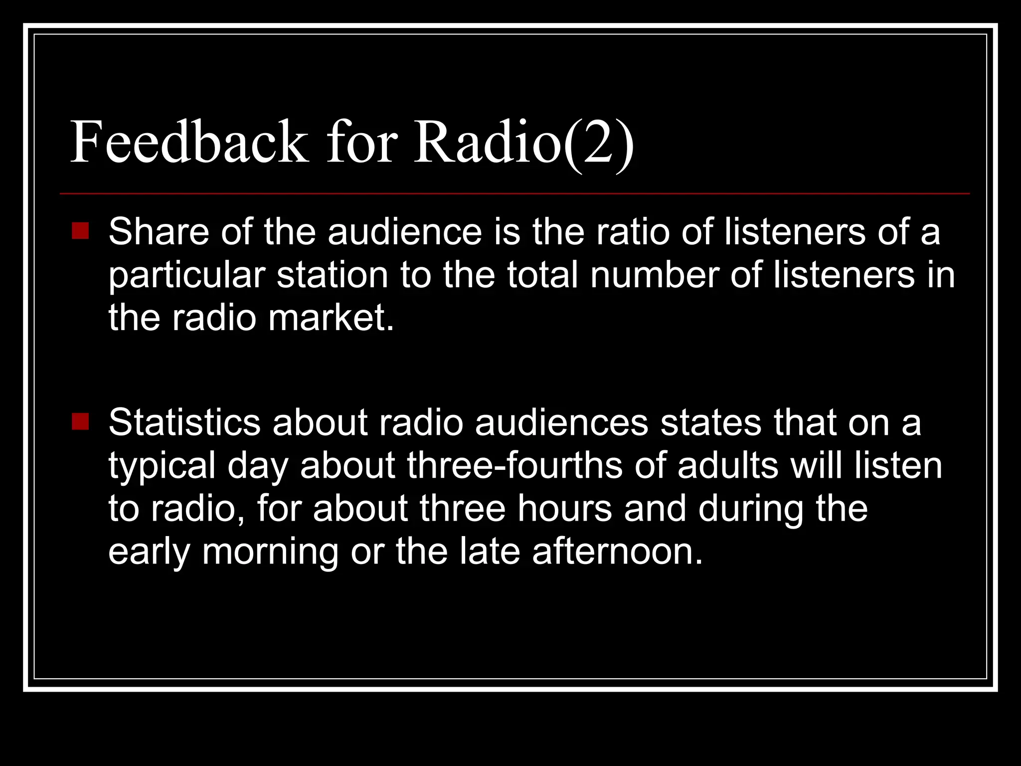 Feedback for Radio(2) Share of the audience is the ratio of listeners of a particular station to the total number of listeners in the radio market. Statistics about radio audiences states that on a typical day about three-fourths of adults will listen to radio, for about three hours and during the early morning or the late afternoon . 
