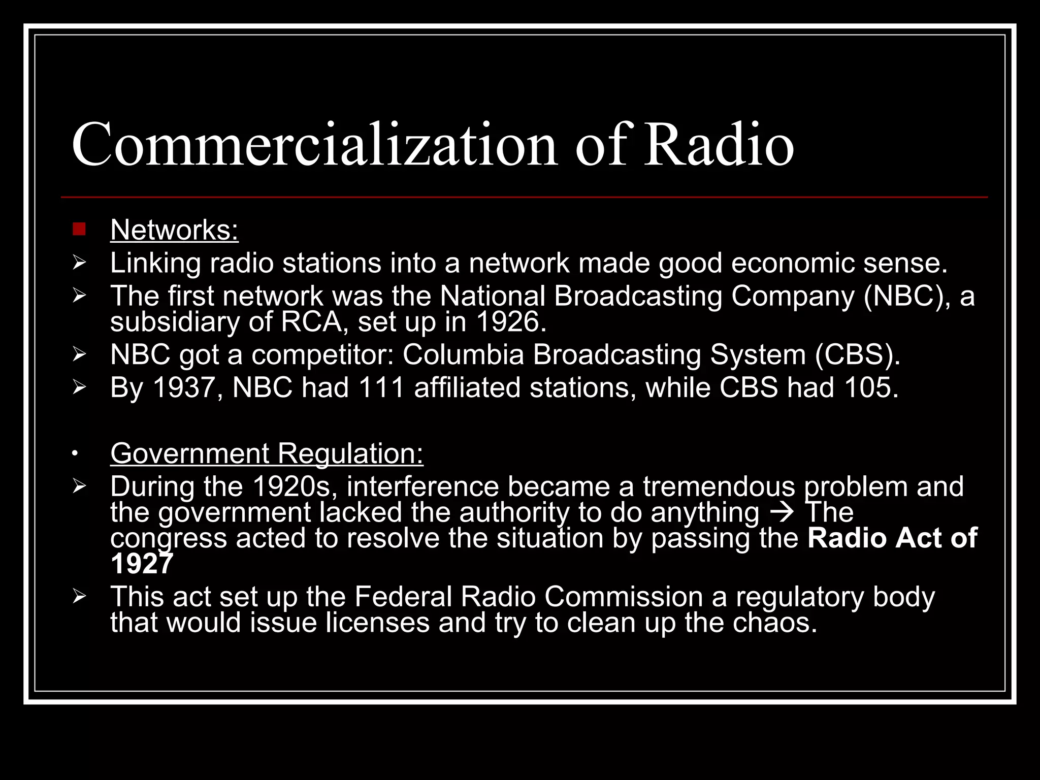 Commercialization of Radio Networks: Linking radio stations into a network made good economic sense. The first network was the National Broadcasting Company (NBC), a subsidiary of RCA, set up in 1926. NBC got a competitor: Columbia Broadcasting System (CBS). By 1937, NBC had 111 affiliated stations, while CBS had 105. Government Regulation: During the 1920s, interference became a tremendous problem and the government lacked the authority to do anything    The congress acted to resolve the situation by passing the  Radio Act of 1927 This act set up the Federal Radio Commission a regulatory body that would issue licenses and try to clean up the chaos. 