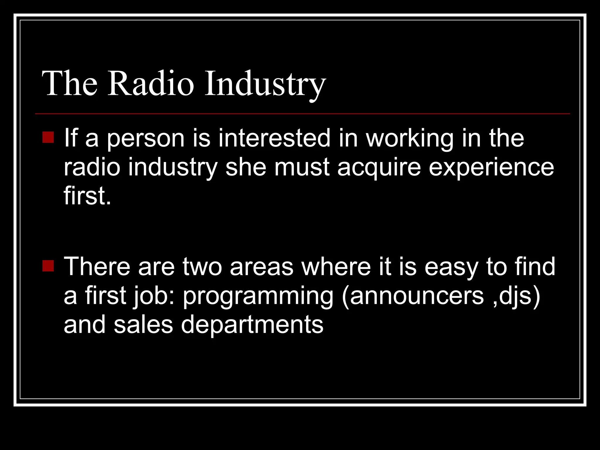 The Radio Industry If a person is interested in working in the radio industry she must acquire experience first. There are two areas where it is easy to find a first job: programming (announcers ,djs) and sales departments . 