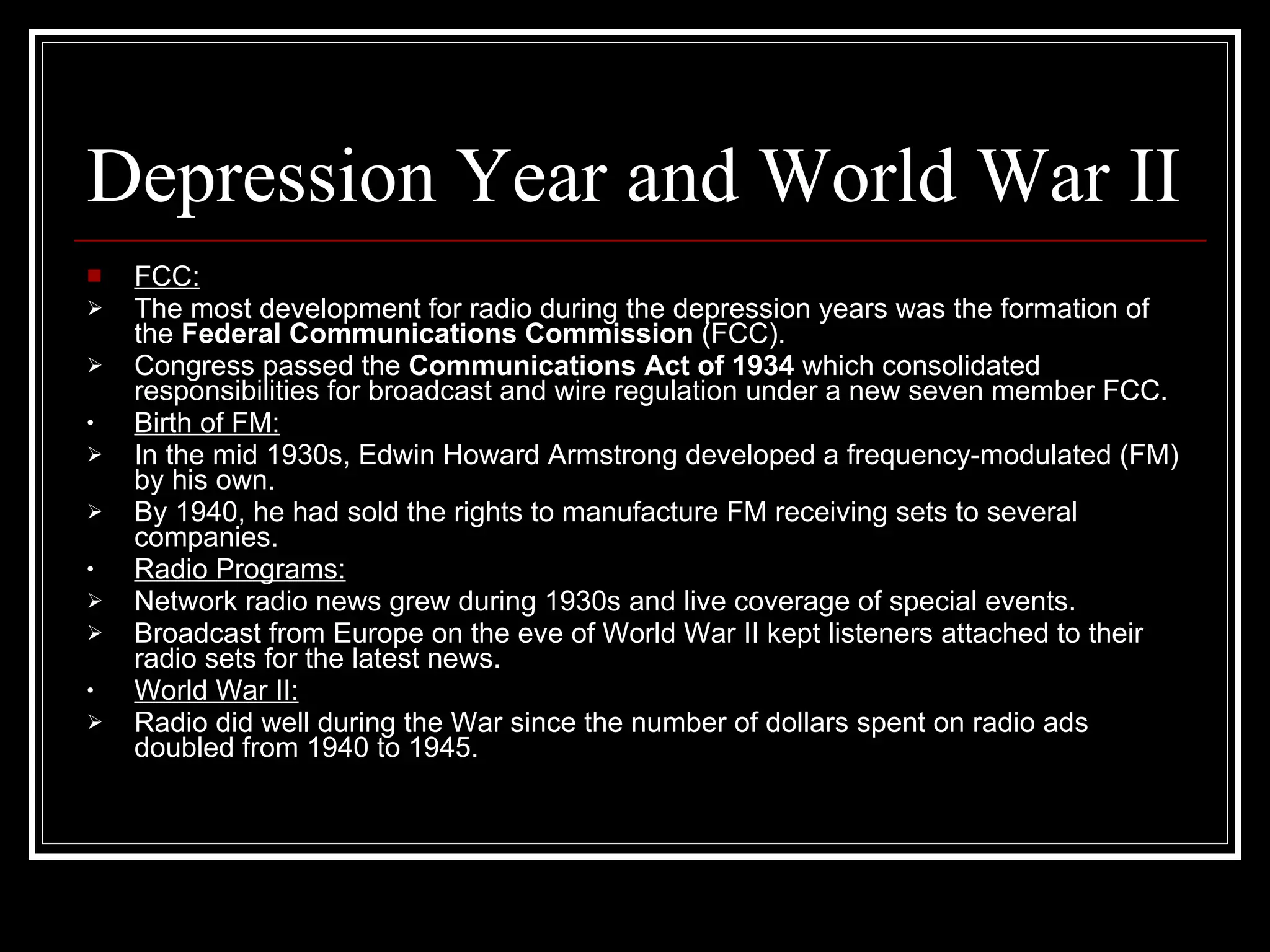 Depression Year and World War II FCC: The most development for radio during the depression years was the formation of the  Federal Communications Commission  (FCC). Congress passed the  Communications Act of 1934  which consolidated responsibilities for broadcast and wire regulation under a new seven member FCC. Birth of FM: In the mid 1930s, Edwin Howard Armstrong developed a frequency-modulated (FM) by his own. By 1940, he had sold the rights to manufacture FM receiving sets to several companies. Radio Programs: Network radio news grew during 1930s and live coverage of special events. Broadcast from Europe on the eve of World War II kept listeners attached to their radio sets for the latest news. World War II: Radio did well during the War since the number of dollars spent on radio ads doubled from 1940 to 1945. 