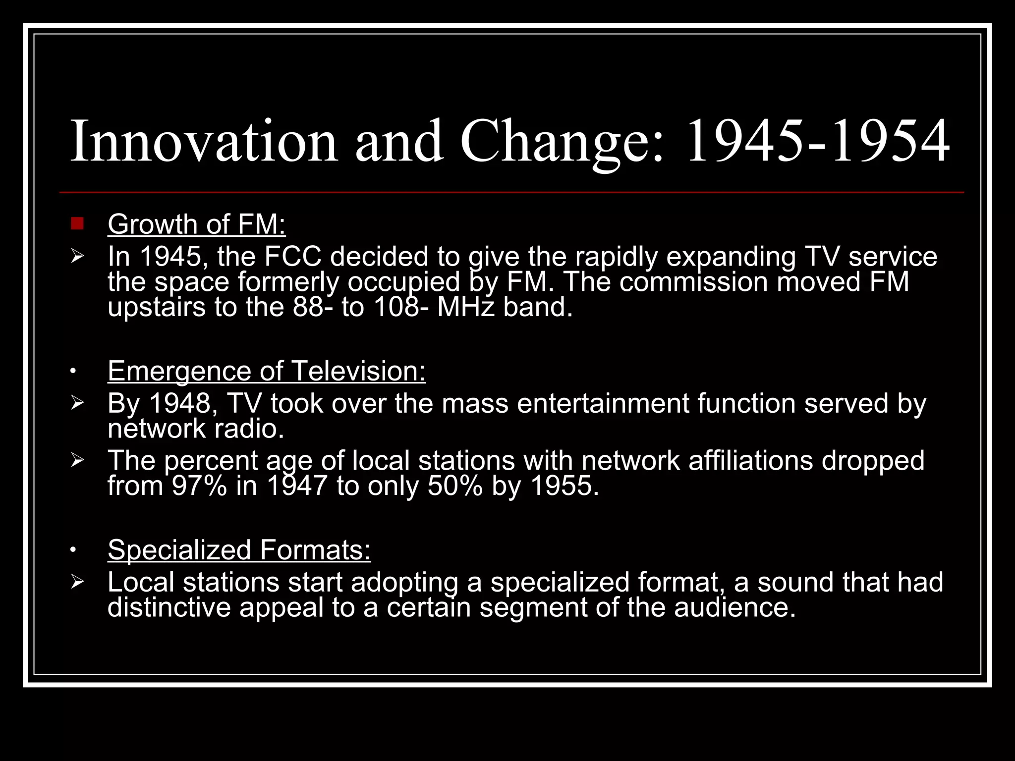Innovation and Change: 1945-1954 Growth of FM: In 1945, the FCC decided to give the rapidly expanding TV service the space formerly occupied by FM. The commission moved FM upstairs to the 88- to 108- MHz band. Emergence of Television: By 1948, TV took over the mass entertainment function served by network radio. The percent age of local stations with network affiliations dropped from 97% in 1947 to only 50% by 1955. Specialized Formats: Local stations start adopting a specialized format, a sound that had distinctive appeal to a certain segment of the audience. 