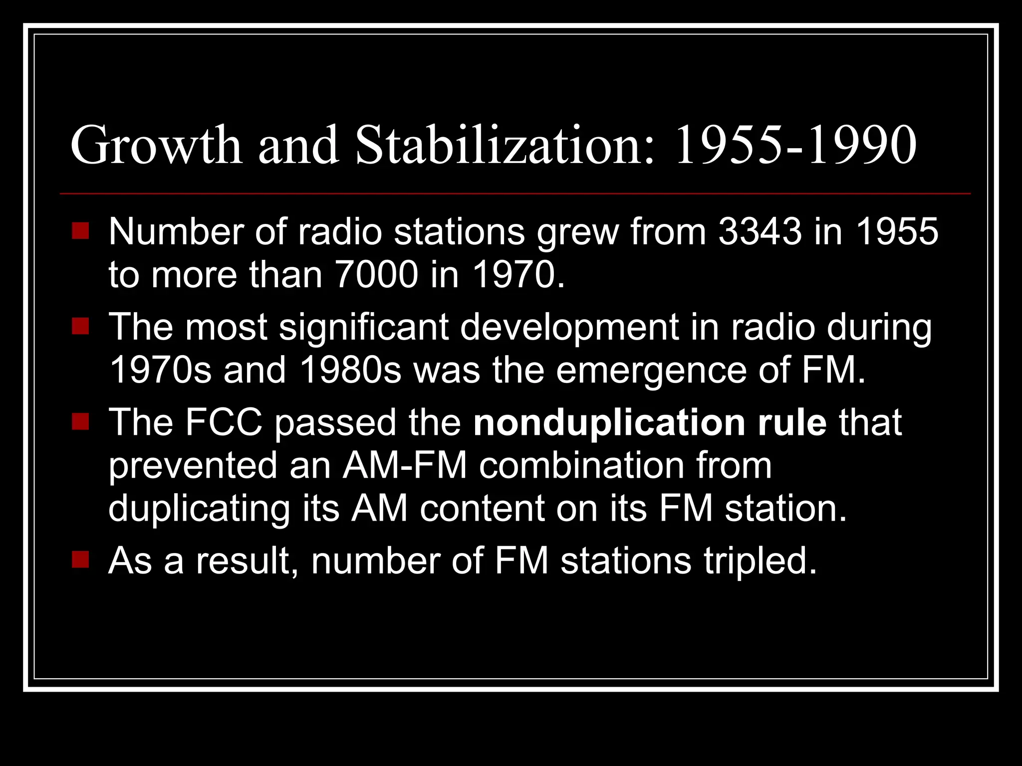 Growth and Stabilization: 1955-1990 Number of radio stations grew from 3343 in 1955 to more than 7000 in 1970. The most significant development in radio during 1970s and 1980s was the emergence of FM. The FCC passed the  nonduplication rule  that prevented an AM-FM combination from duplicating its AM content on its FM station. As a result, number of FM stations tripled. 