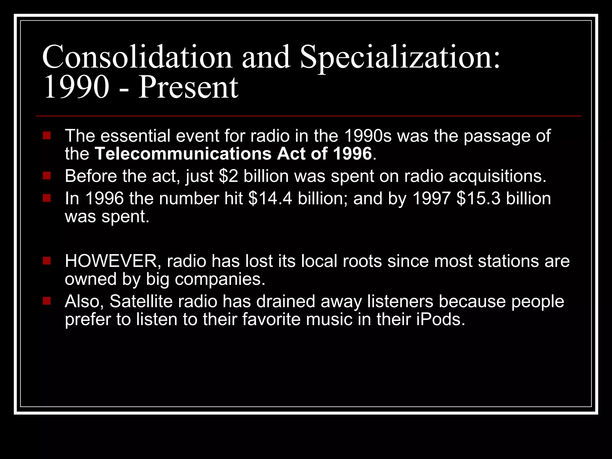 Consolidation and Specialization: 1990 - Present The essential event for radio in the 1990s was the passage of the  Telecommunications Act of 1996 . Before the act, just $2 billion was spent on radio acquisitions. In 1996 the number hit $14.4 billion; and by 1997 $15.3 billion was spent. HOWEVER, radio has lost its local roots since most stations are owned by big companies. Also, Satellite radio has drained away listeners because people prefer to listen to their favorite music in their iPods. 
