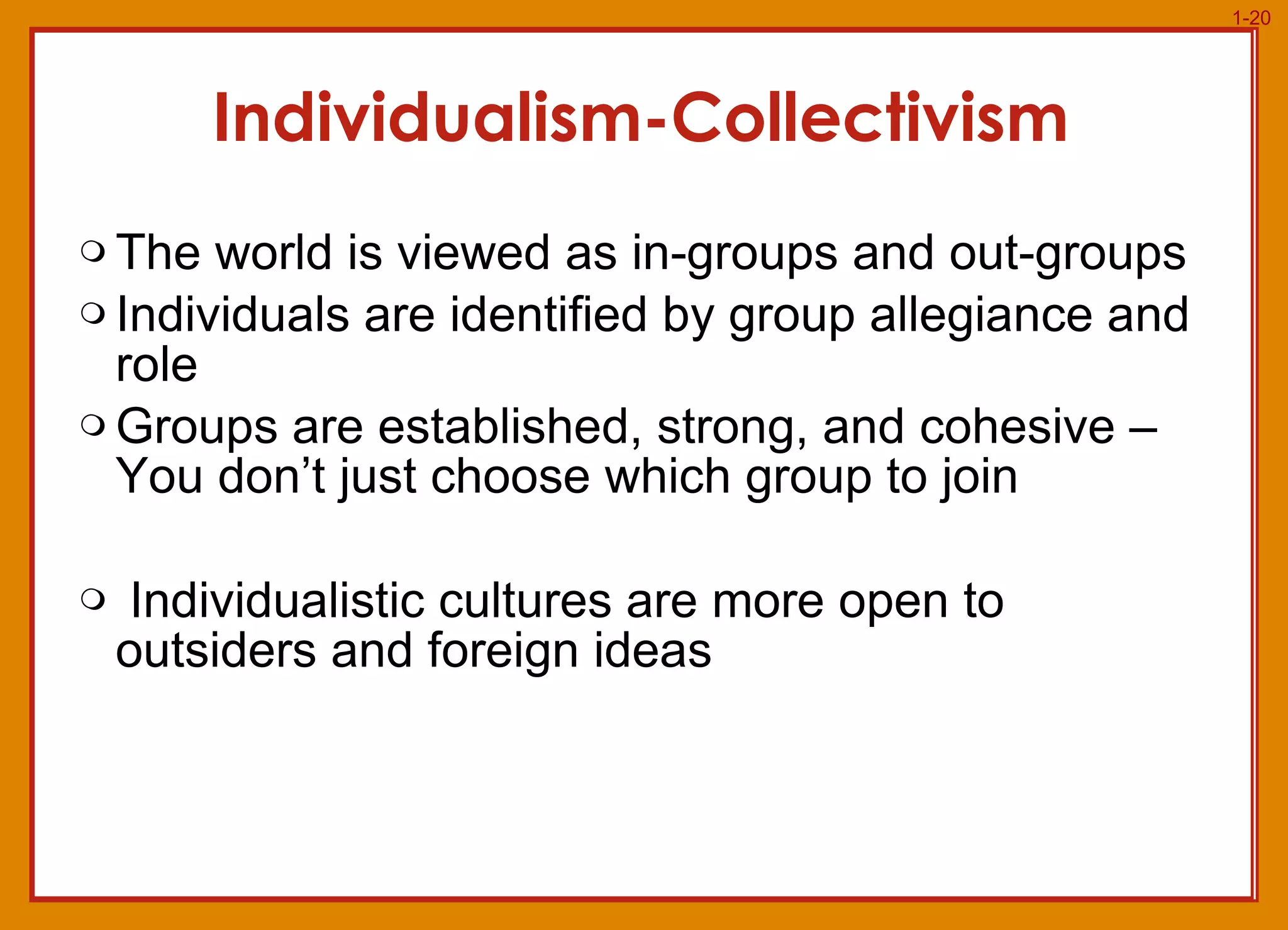 Individualism-Collectivism The world is viewed as in-groups and out-groups Individuals are identified by group allegiance and role Groups are established, strong, and cohesive – You don’t just choose which group to join Individualistic cultures are more open to outsiders and foreign ideas 