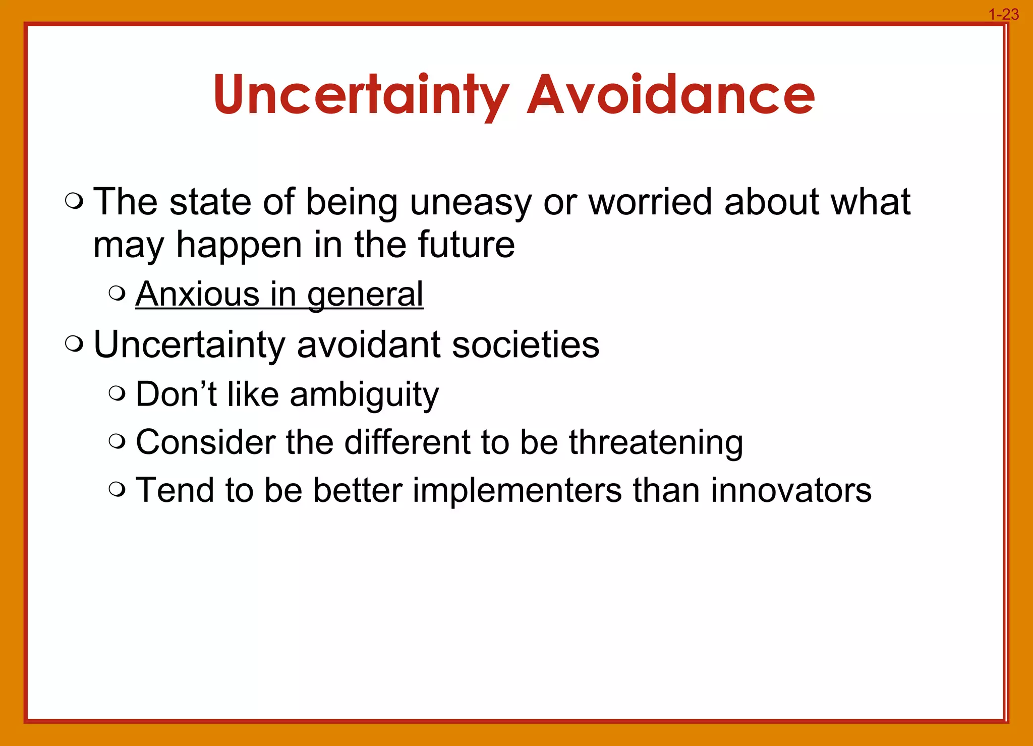 Uncertainty Avoidance The state of being uneasy or worried about what may happen in the future Anxious in general Uncertainty avoidant societies Don’t like ambiguity Consider the different to be threatening Tend to be better implementers than innovators 