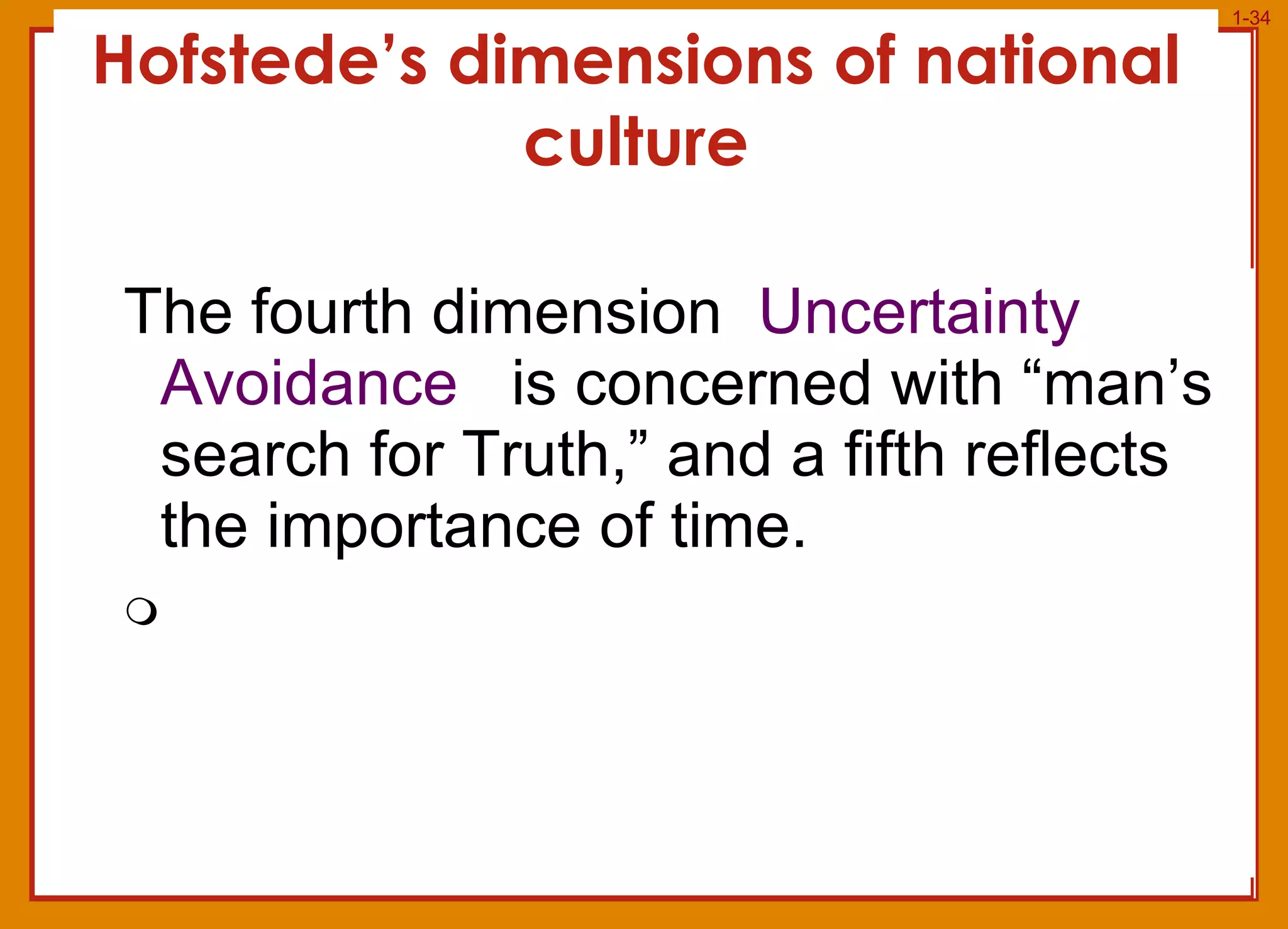Hofstede’s dimensions of national culture The fourth dimension   Uncertainty Avoidance  is concerned with “man’s search for Truth,” and a fifth reflects the importance of time.  