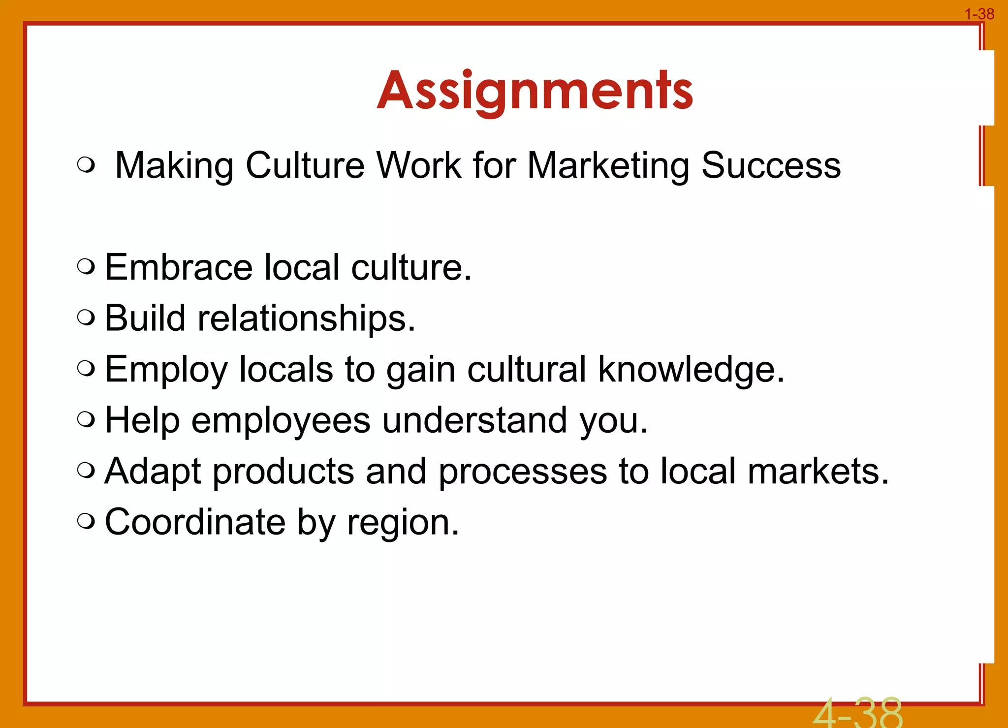 Assignments Making Culture Work for Marketing Success Embrace local culture. Build relationships. Employ locals to gain cultural knowledge. Help employees understand you. Adapt products and processes to local markets. Coordinate by region. 4- 