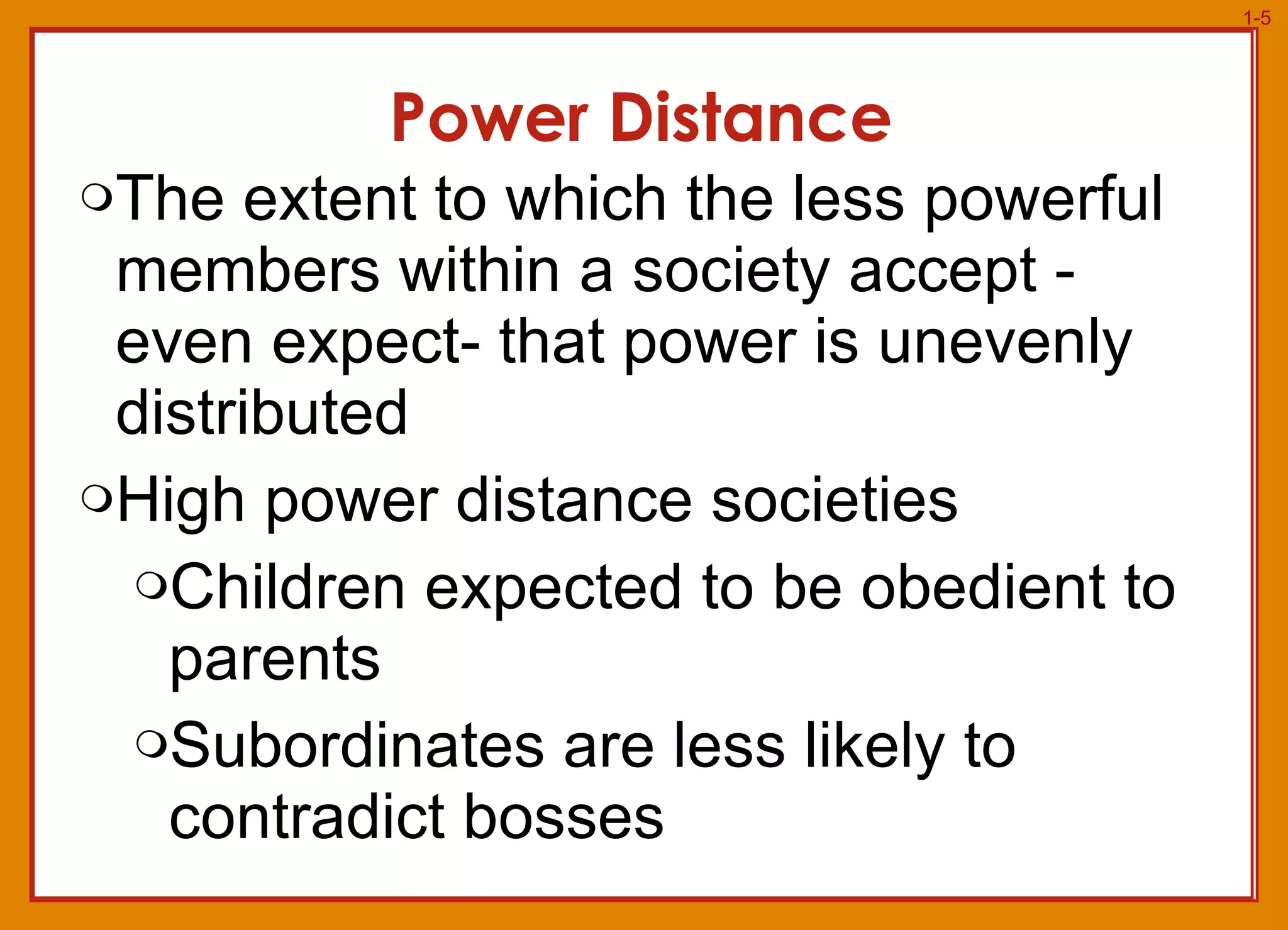 Power Distance The extent to which the less powerful members within a society accept - even expect- that power is unevenly distributed High power distance societies Children expected to be obedient to parents Subordinates are less likely to contradict bosses 