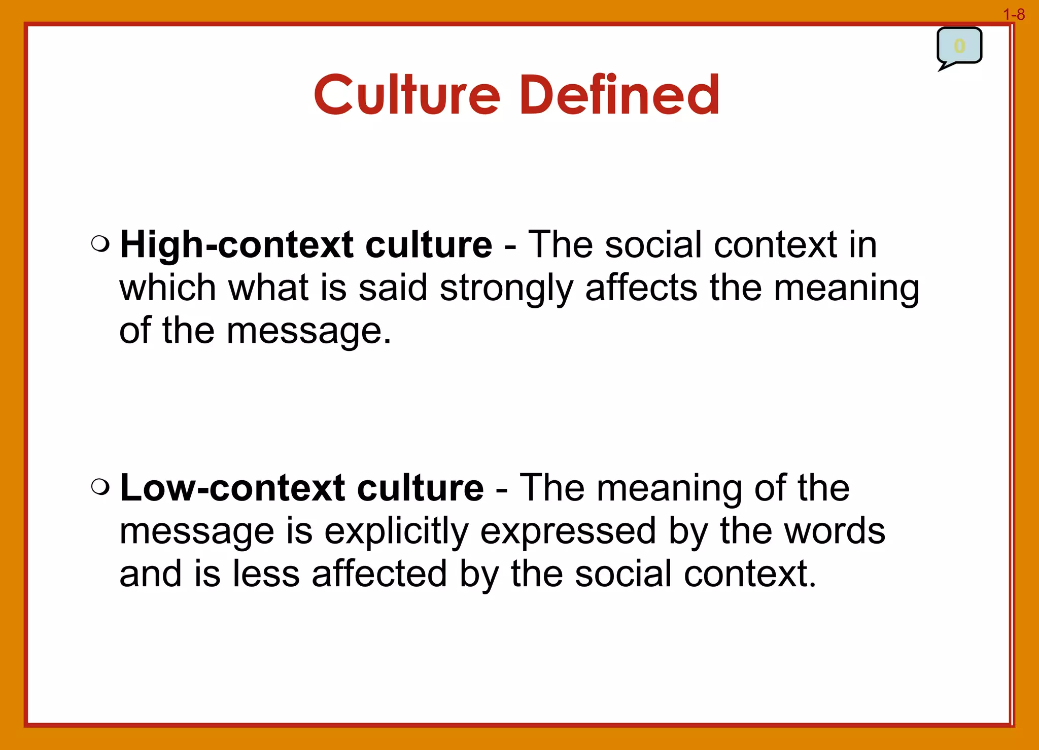High-context culture  - The social context in which what is said strongly affects the meaning of the message.  Low-context culture  - The meaning of the message is explicitly expressed by the words and is less affected by the social context .  Culture Defined 0 