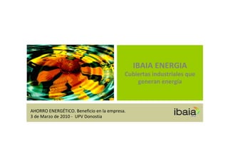IBAIA ENERGIA
                                          Cubiertas industriales que 
                                              generan energía



AHORRO ENERGÉTICO. Beneficio en la empresa.
3 de Marzo de 2010 ‐ UPV Donostia
 