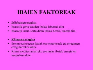 IBAIEN FAKTOREAK Erliebearen eragina  : Itsasotik   gertu dauden ibaiak   laburrak dira Itsasotik urruti sortu diren ibaiak berriz, luzeak dira Klimaren eragina Eremu euritsuetan ibaiak oso emaritsuak eta erregimen erregularrekoakdira. Klima mediterraniarreko eremutan ibaiek erregimen irregularra dute.   