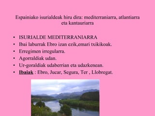 Espainiako isurialdeak hiru dira: mediterraniarra, atlantiarra eta kantauriarra ISURIALDE MEDITERRANIARRA Ibai laburrak Ebro izan ezik,emari txikikoak. Erregimen irregularra. Agorraldiak udan. Ur-goraldiak udaberrian eta udazkenean. Ibaiak  : Ebro, Jucar, Segura, Ter , Llobregat. 