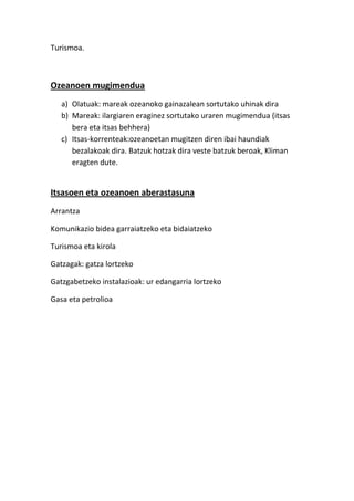 Turismoa.



Ozeanoen mugimendua
   a) Olatuak: mareak ozeanoko gainazalean sortutako uhinak dira
   b) Mareak: ilargiaren eraginez sortutako uraren mugimendua (itsas
      bera eta itsas behhera)
   c) Itsas-korrenteak:ozeanoetan mugitzen diren ibai haundiak
      bezalakoak dira. Batzuk hotzak dira veste batzuk beroak, Kliman
      eragten dute.


Itsasoen eta ozeanoen aberastasuna
Arrantza

Komunikazio bidea garraiatzeko eta bidaiatzeko

Turismoa eta kirola

Gatzagak: gatza lortzeko

Gatzgabetzeko instalazioak: ur edangarria lortzeko

Gasa eta petrolioa
 
