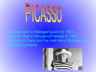 He was born in Malaga(Spain) in 1881.
And he died in Mougins(France) in 1973.
He lived in Paris and he met Henri Matisse and
Marcel Duchamp.
 
