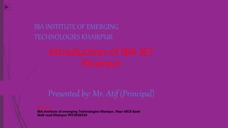 IBA INSTITUTE OF EMERGING
TECHNOLOGIES KHAIRPUR
Introduction of IBA IET
Khairpur
Presented by: Mr. Atif (Principal)
Address:
IBA-Institute of emerging Technologies Khairpur, Near MCB Bank
Mall road Khairpur Ph#2930334
 