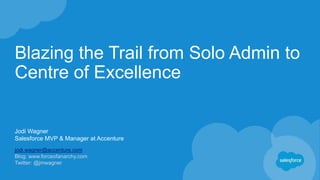 Blazing the Trail from Solo Admin to
Centre of Excellence
Jodi Wagner
Salesforce MVP & Manager at Accenture
jodi.wagner@accenture.com
Blog: www.forceofanarchy.com
Twitter: @jmwagner
 