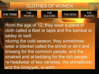 CLOTHES OF WOMEN
             THE       THE                   THE
THE TRIBE                       THE DEAD
            PEOPLE   CULTURE               PLANTS


 •from the age of 12, they wear a piece of
 cloth called a libet or tapis and the kambal or
 sadey or sadi
 •during the cold season, they sometimes
 wear a blanket called the shindi or dil-il and
 tinwang for the common people, and the
 sinakwit and al-laddang for the rich people
 •a headwear of two varieties, the shinalibubo
 and the binayyek, is worn
 