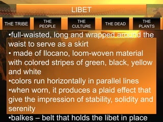 LIBET
             THE       THE                  THE
THE TRIBE                      THE DEAD
            PEOPLE   CULTURE              PLANTS

 •full-waisted, long and wrapped around the
 waist to serve as a skirt
 • made of Ilocano, loom-woven material
 with colored stripes of green, black, yellow
 and white
 •colors run horizontally in parallel lines
 •when worn, it produces a plaid effect that
 give the impression of stability, solidity and
 serenity
 •balkes – belt that holds the libet in place
 