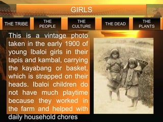 GIRLS
             THE        THE                  THE
THE TRIBE                       THE DEAD
            PEOPLE    CULTURE              PLANTS

 This is a vintage photo
 taken in the early 1900 of
 young Ibaloi girls in their
 tapis and kambal, carrying
 the kayabang or basket,
 which is strapped on their
 heads. Ibaloi children do
 not have much playtime
 because they worked in
 the farm and helped with
 daily household chores
 