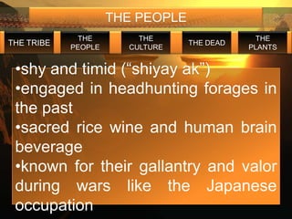 THE PEOPLE
             THE         THE                   THE
THE TRIBE                         THE DEAD
            PEOPLE     CULTURE               PLANTS


 •shy and timid (“shiyay ak”)
 •engaged in headhunting forages in
 the past
 •sacred rice wine and human brain
 beverage
 •known for their gallantry and valor
 during wars like the Japanese
 occupation
 
