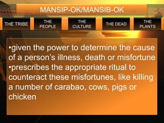 MANSIP-OK/MANSIB-OK
             THE       THE                  THE
THE TRIBE                      THE DEAD
            PEOPLE   CULTURE              PLANTS




 •given the power to determine the cause
 of a person’s illness, death or misfortune
 •prescribes the appropriate ritual to
 counteract these misfortunes, like killing
 a number of carabao, cows, pigs or
 chicken
 