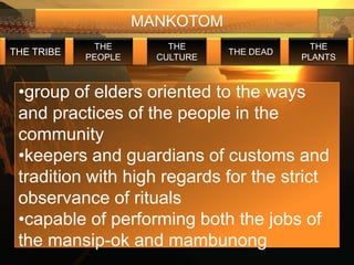 MANKOTOM
             THE         THE                  THE
THE TRIBE                        THE DEAD
            PEOPLE     CULTURE              PLANTS



 •group of elders oriented to the ways
 and practices of the people in the
 community
 •keepers and guardians of customs and
 tradition with high regards for the strict
 observance of rituals
 •capable of performing both the jobs of
 the mansip-ok and mambunong
 