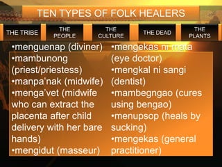 TEN TYPES OF FOLK HEALERS
             THE       THE                   THE
THE TRIBE                       THE DEAD
            PEOPLE   CULTURE               PLANTS

 •menguenap (diviner)     •mengekas ni mata
 •mambunong               (eye doctor)
 (priest/priestess)       •mengkal ni sangi
 •manpa’nak (midwife)     (dentist)
 •menga’vet (midwife      •mambegngao (cures
 who can extract the      using bengao)
 placenta after child     •menupsop (heals by
 delivery with her bare   sucking)
 hands)                   •mengekas (general
 •mengidut (masseur)      practitioner)
 