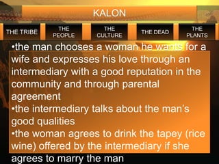 KALON
             THE       THE                  THE
THE TRIBE                      THE DEAD
            PEOPLE   CULTURE              PLANTS

 •the man chooses a woman he wants for a
 wife and expresses his love through an
 intermediary with a good reputation in the
 community and through parental
 agreement
 •the intermediary talks about the man’s
 good qualities
 •the woman agrees to drink the tapey (rice
 wine) offered by the intermediary if she
 agrees to marry the man
 