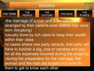 KASING
             THE         THE                    THE
THE TRIBE                         THE DEAD
            PEOPLE     CULTURE                PLANTS

 •the marriage of a man and a woman is pre-
 arranged by their parents even before they were
 born (tongtong)
 •usually done by rich clans to keep their wealth
 within their class
 •in cases where one party retracts, that party will
 have to butcher a pig, cow or carabao and pay
 for all the expenses incurred during the tongtong
 •during the preparation for the marriage, the
 woman and the man are locked in a room for
 them to get to know each other
 