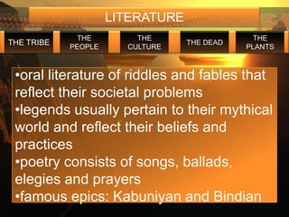 LITERATURE
             THE         THE                   THE
THE TRIBE                         THE DEAD
            PEOPLE     CULTURE               PLANTS



 •oral literature of riddles and fables that
 reflect their societal problems
 •legends usually pertain to their mythical
 world and reflect their beliefs and
 practices
 •poetry consists of songs, ballads,
 elegies and prayers
 •famous epics: Kabuniyan and Bindian
 