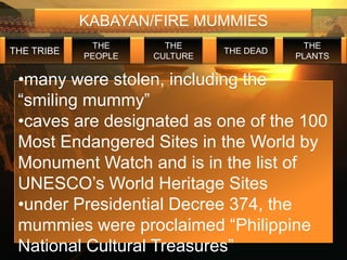 KABAYAN/FIRE MUMMIES
             THE       THE                  THE
THE TRIBE                      THE DEAD
            PEOPLE   CULTURE              PLANTS


 •many were stolen, including the
 “smiling mummy”
 •caves are designated as one of the 100
 Most Endangered Sites in the World by
 Monument Watch and is in the list of
 UNESCO’s World Heritage Sites
 •under Presidential Decree 374, the
 mummies were proclaimed “Philippine
 National Cultural Treasures”
 