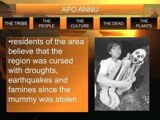 APO ANNU
             THE        THE                  THE
THE TRIBE                       THE DEAD
            PEOPLE    CULTURE              PLANTS



 •residents of the area
 believe that the
 region was cursed
 with droughts,
 earthquakes and
 famines since the
 mummy was stolen
 
