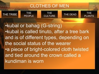 CLOTHES OF MEN
             THE       THE                  THE
THE TRIBE                      THE DEAD
            PEOPLE   CULTURE              PLANTS



 •kubal or bahag (G-string)
 •kubal is called tinuto, after a tree bark
 and is of different types, depending on
 the social status of the wearer
 •a piece of bright-colored cloth twisted
 and tied around the crown called a
 kundiman is worn
 