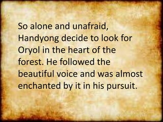 So alone and unafraid,
Handyong decide to look for
Oryol in the heart of the
forest. He followed the
beautiful voice and was almost
enchanted by it in his pursuit.
 