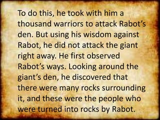 To do this, he took with him a
thousand warriors to attack Rabot’s
den. But using his wisdom against
Rabot, he did not attack the giant
right away. He first observed
Rabot’s ways. Looking around the
giant’s den, he discovered that
there were many rocks surrounding
it, and these were the people who
were turned into rocks by Rabot.
 