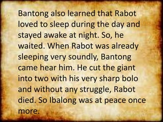 Bantong also learned that Rabot
loved to sleep during the day and
stayed awake at night. So, he
waited. When Rabot was already
sleeping very soundly, Bantong
came hear him. He cut the giant
into two with his very sharp bolo
and without any struggle, Rabot
died. So Ibalong was at peace once
more.
 