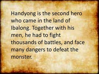 Handyong is the second hero
who came in the land of
Ibalong. Together with his
men, he had to fight
thousands of battles, and face
many dangers to defeat the
monster.
 