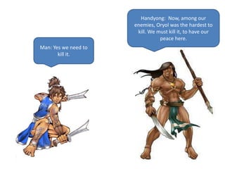 Handyong: Now, among our
enemies, Oryol was the hardest to
kill. We must kill it, to have our
peace here.
Man: Yes we need to
kill it.
 