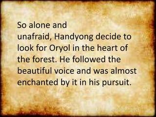 So alone and
unafraid, Handyong decide to
look for Oryol in the heart of
the forest. He followed the
beautiful voice and was almost
enchanted by it in his pursuit.
 