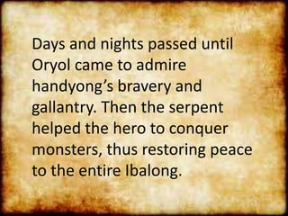 Days and nights passed until
Oryol came to admire
handyong’s bravery and
gallantry. Then the serpent
helped the hero to conquer
monsters, thus restoring peace
to the entire Ibalong.
 