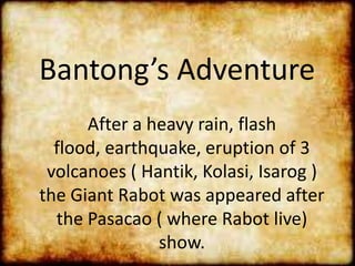 Bantong’s Adventure
After a heavy rain, flash
flood, earthquake, eruption of 3
volcanoes ( Hantik, Kolasi, Isarog )
the Giant Rabot was appeared after
the Pasacao ( where Rabot live)
show.
 