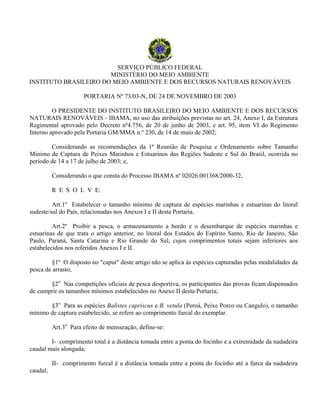 SERVIÇO PÚBLICO FEDERAL
MINISTÉRIO DO MEIO AMBIENTE
INSTITUTO BRASILEIRO DO MEIO AMBIENTE E DOS RECURSOS NATURAIS RENOVÁVEIS
PORTARIA Nº 73/03-N, DE 24 DE NOVEMBRO DE 2003
O PRESIDENTE DO INSTITUTO BRASILEIRO DO MEIO AMBIENTE E DOS RECURSOS
NATURAIS RENOVÁVEIS - IBAMA, no uso das atribuições previstas no art. 24, Anexo I, da Estrutura
Regimental aprovado pelo Decreto nº4.756, de 20 de junho de 2003, e art. 95, item VI do Regimento
Interno aprovado pela Portaria GM/MMA n.º 230, de 14 de maio de 2002;
Considerando as recomendações da 1ª Reunião de Pesquisa e Ordenamento sobre Tamanho
Mínimo de Captura de Peixes Marinhos e Estuarinos das Regiões Sudeste e Sul do Brasil, ocorrida no
período de 14 a 17 de julho de 2003; e,
Considerando o que consta do Processo IBAMA nº 02026.001368/2000-32,
R E S O L V E:
Art.1º Estabelecer o tamanho mínimo de captura de espécies marinhas e estuarinas do litoral
sudeste/sul do País, relacionadas nos Anexos I e II desta Portaria.
Art.2º Proibir a pesca, o armazenamento a bordo e o desembarque de espécies marinhas e
estuarinas de que trata o artigo anterior, no litoral dos Estados do Espírito Santo, Rio de Janeiro, São
Paulo, Paraná, Santa Catarina e Rio Grande do Sul, cujos comprimentos totais sejam inferiores aos
estabelecidos nos referidos Anexos I e II.
§1º O disposto no "caput" deste artigo não se aplica às espécies capturadas pelas modalidades da
pesca de arrasto;
§2o
Nas competições oficiais de pesca desportiva, os participantes das provas ficam dispensados
de cumprir os tamanhos mínimos estabelecidos no Anexo II desta Portaria;
§3o
Para as espécies Balistes capriscus e B. vetula (Peroá, Peixe Porco ou Cangulo), o tamanho
mínimo de captura estabelecido, se refere ao comprimento furcal do exemplar.
Art.3o
Para efeito de mensuração, define-se:
I- comprimento total é a distância tomada entre a ponta do focinho e a extremidade da nadadeira
caudal mais alongada;
II- comprimento furcal é a distância tomada entre a ponta do focinho até a furca da nadadeira
caudal;
 