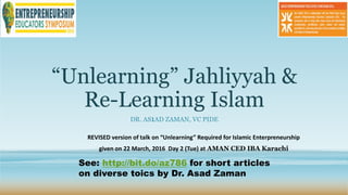 “Unlearning” Jahliyyah &
Re-Learning Islam
DR. AS1AD ZAMAN, VC PIDE
REVISED version of talk on “Unlearning” Required for Islamic Enterpreneurship
given on 22 March, 2016 Day 2 (Tue) at AMAN CED IBA Karachi
 