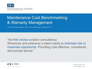 Maintenance Cost Benchmarking  & Warranty Management Presented by Ben Jacques, IBA Commercial Manager, September 2011 “the first choice aviation consultancy; Whenever and wherever a client wants to minimise risk or maximise opportunity. Providing cost effective, considered and prompt advice.” 